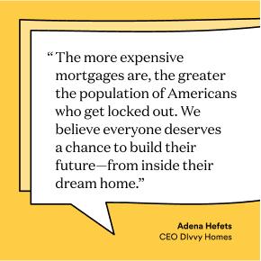 The more expensive mortgages are, the greater the population of Americans who get locked out. We believe everyone deserves a chance to build their future—from inside their dream home.”